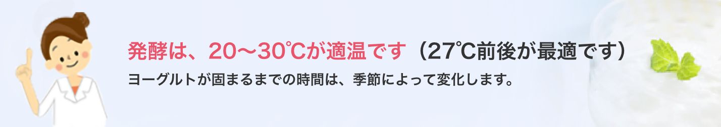 発酵は、20～30℃が適温です（27℃前後が最適です）
          ヨーグルトが固まるまでの時間は、季節によって変化します。